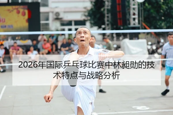 2026年国际乒乓球比赛中林昶勋的技术特点与战略分析