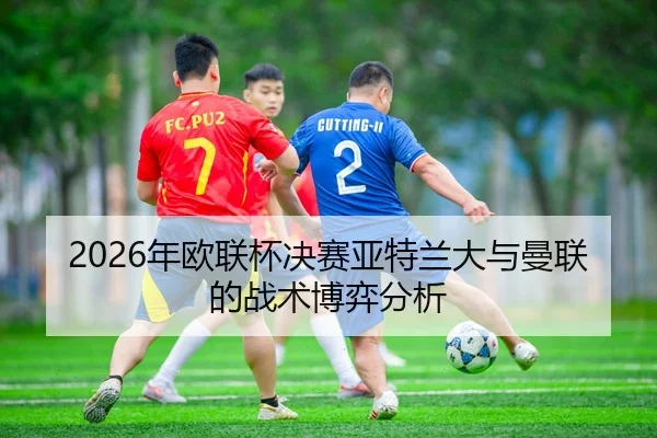 2026年欧联杯决赛亚特兰大与曼联的战术博弈分析