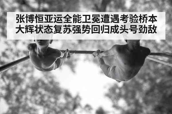 张博恒亚运全能卫冕遭遇考验桥本大辉状态复苏强势回归成头号劲敌